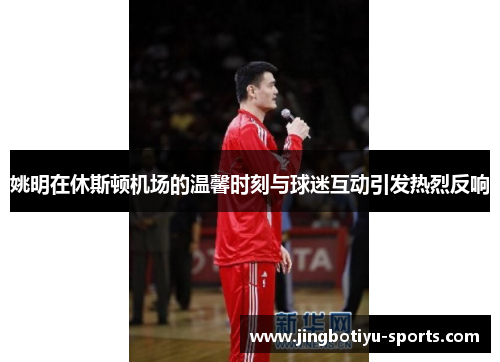 姚明在休斯顿机场的温馨时刻与球迷互动引发热烈反响
